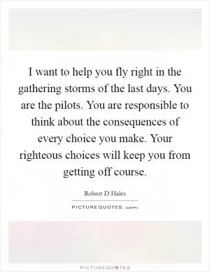I want to help you fly right in the gathering storms of the last days. You are the pilots. You are responsible to think about the consequences of every choice you make. Your righteous choices will keep you from getting off course Picture Quote #1