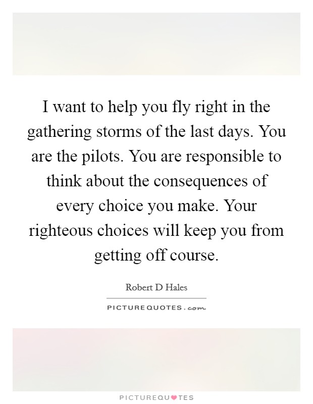 I want to help you fly right in the gathering storms of the last days. You are the pilots. You are responsible to think about the consequences of every choice you make. Your righteous choices will keep you from getting off course. Picture Quote #1