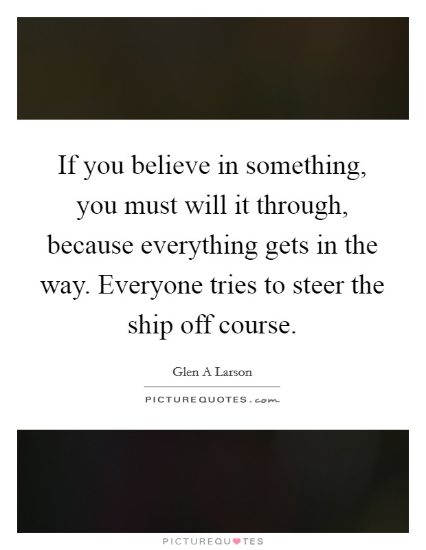 If you believe in something, you must will it through, because everything gets in the way. Everyone tries to steer the ship off course. Picture Quote #1