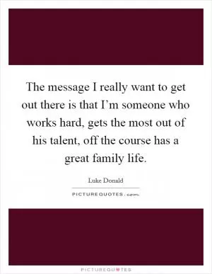 The message I really want to get out there is that I’m someone who works hard, gets the most out of his talent, off the course has a great family life Picture Quote #1