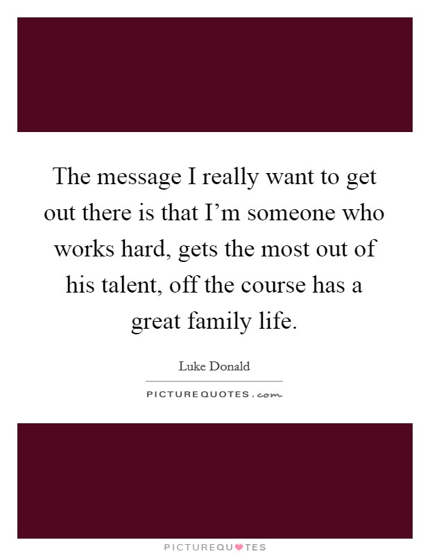 The message I really want to get out there is that I'm someone who works hard, gets the most out of his talent, off the course has a great family life. Picture Quote #1