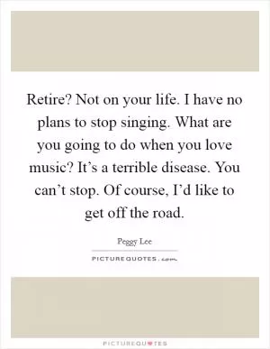Retire? Not on your life. I have no plans to stop singing. What are you going to do when you love music? It’s a terrible disease. You can’t stop. Of course, I’d like to get off the road Picture Quote #1