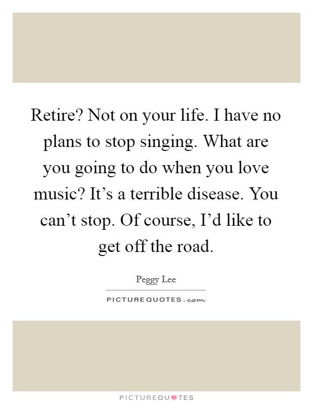 Retire? Not on your life. I have no plans to stop singing. What are you going to do when you love music? It's a terrible disease. You can't stop. Of course, I'd like to get off the road. Picture Quote #1
