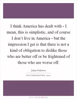 I think America has dealt with - I mean, this is simplistic, and of course I don’t live in America - but the impression I get is that there is not a kind of obligation to dislike those who are better off or be frightened of those who are worse off Picture Quote #1