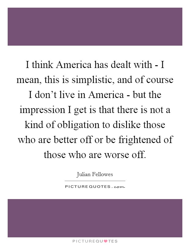 I think America has dealt with - I mean, this is simplistic, and of course I don't live in America - but the impression I get is that there is not a kind of obligation to dislike those who are better off or be frightened of those who are worse off. Picture Quote #1