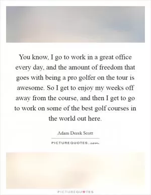 You know, I go to work in a great office every day, and the amount of freedom that goes with being a pro golfer on the tour is awesome. So I get to enjoy my weeks off away from the course, and then I get to go to work on some of the best golf courses in the world out here Picture Quote #1