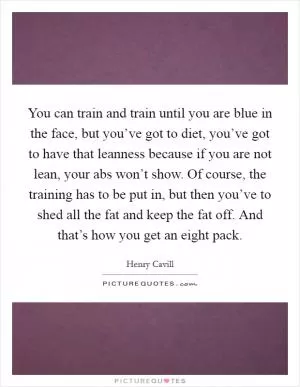 You can train and train until you are blue in the face, but you’ve got to diet, you’ve got to have that leanness because if you are not lean, your abs won’t show. Of course, the training has to be put in, but then you’ve to shed all the fat and keep the fat off. And that’s how you get an eight pack Picture Quote #1