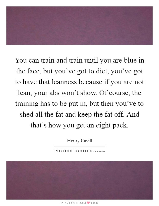 You can train and train until you are blue in the face, but you've got to diet, you've got to have that leanness because if you are not lean, your abs won't show. Of course, the training has to be put in, but then you've to shed all the fat and keep the fat off. And that's how you get an eight pack. Picture Quote #1