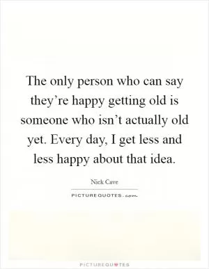 The only person who can say they’re happy getting old is someone who isn’t actually old yet. Every day, I get less and less happy about that idea Picture Quote #1