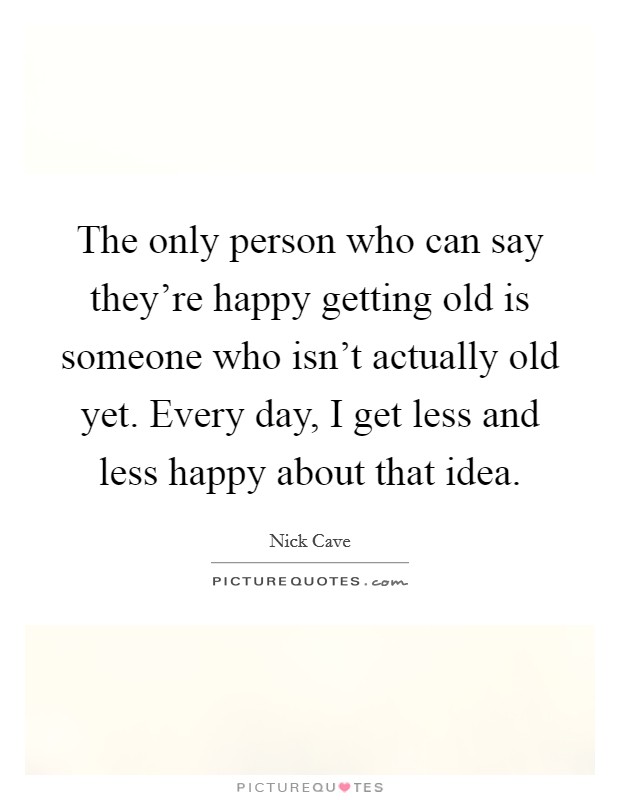 The only person who can say they're happy getting old is someone who isn't actually old yet. Every day, I get less and less happy about that idea. Picture Quote #1