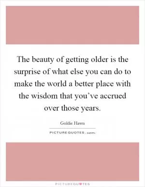 The beauty of getting older is the surprise of what else you can do to make the world a better place with the wisdom that you’ve accrued over those years Picture Quote #1