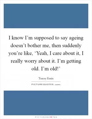 I know I’m supposed to say ageing doesn’t bother me, then suddenly you’re like, ‘Yeah, I care about it, I really worry about it. I’m getting old. I’m old!’ Picture Quote #1