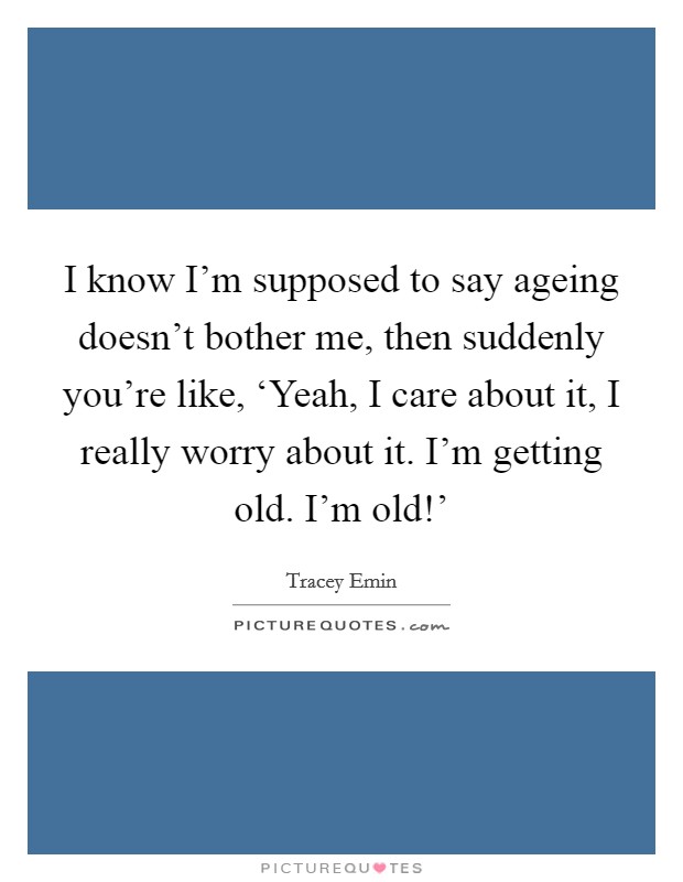 I know I'm supposed to say ageing doesn't bother me, then suddenly you're like, ‘Yeah, I care about it, I really worry about it. I'm getting old. I'm old!' Picture Quote #1