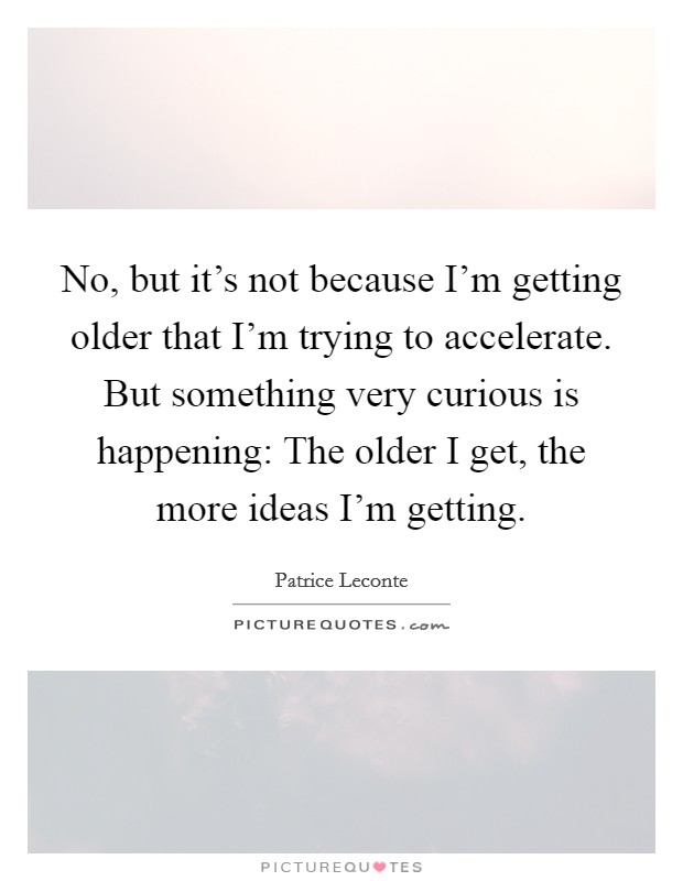 No, but it's not because I'm getting older that I'm trying to accelerate. But something very curious is happening: The older I get, the more ideas I'm getting. Picture Quote #1