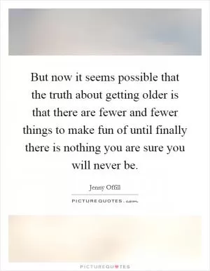 But now it seems possible that the truth about getting older is that there are fewer and fewer things to make fun of until finally there is nothing you are sure you will never be Picture Quote #1