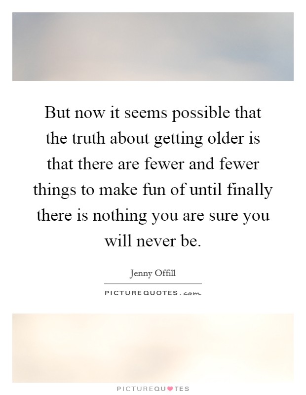 But now it seems possible that the truth about getting older is that there are fewer and fewer things to make fun of until finally there is nothing you are sure you will never be. Picture Quote #1