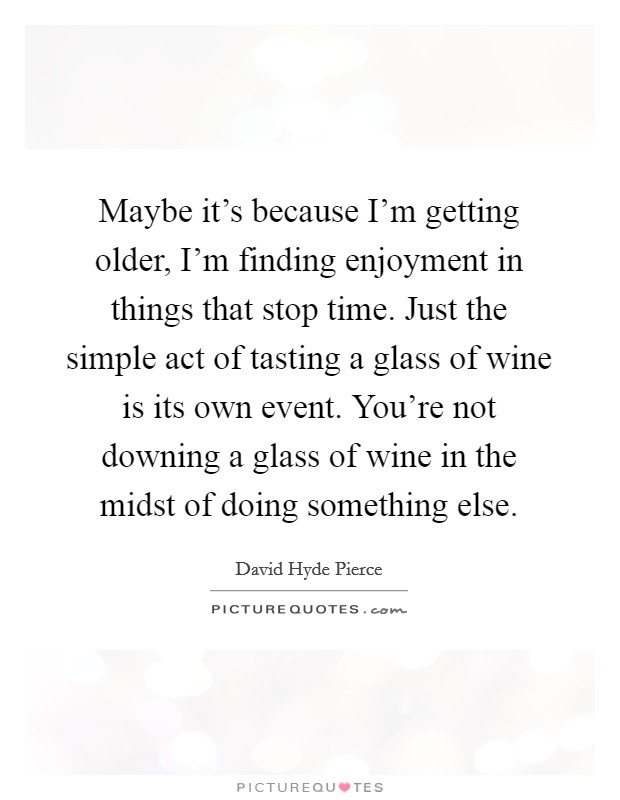 Maybe it's because I'm getting older, I'm finding enjoyment in things that stop time. Just the simple act of tasting a glass of wine is its own event. You're not downing a glass of wine in the midst of doing something else. Picture Quote #1