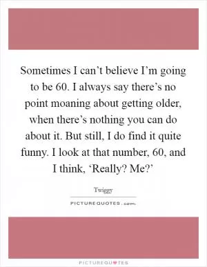 Sometimes I can’t believe I’m going to be 60. I always say there’s no point moaning about getting older, when there’s nothing you can do about it. But still, I do find it quite funny. I look at that number, 60, and I think, ‘Really? Me?’ Picture Quote #1