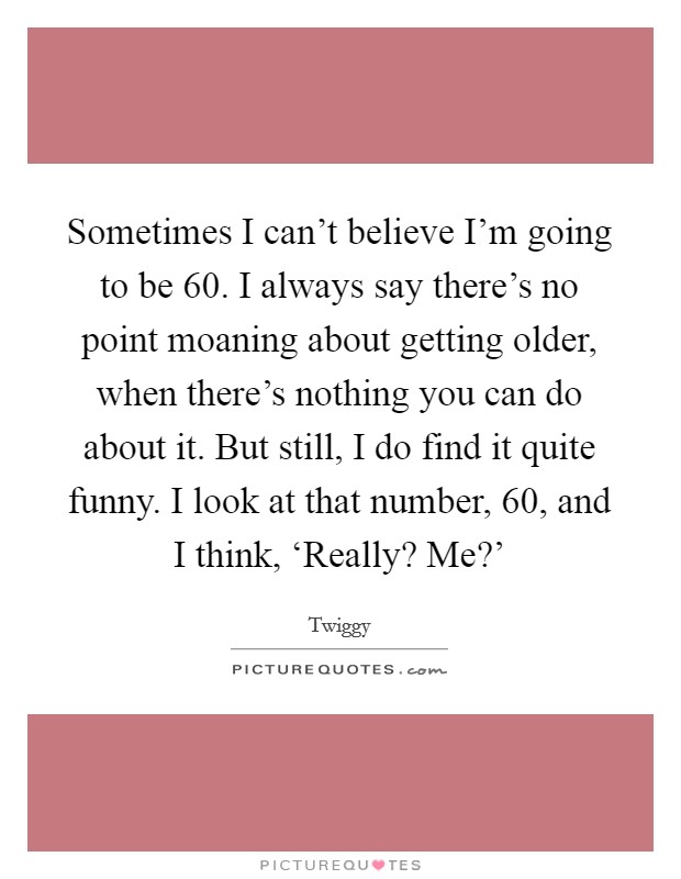 Sometimes I can't believe I'm going to be 60. I always say there's no point moaning about getting older, when there's nothing you can do about it. But still, I do find it quite funny. I look at that number, 60, and I think, ‘Really? Me?' Picture Quote #1