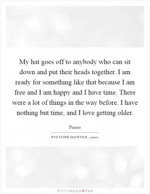 My hat goes off to anybody who can sit down and put their heads together. I am ready for something like that because I am free and I am happy and I have time. There were a lot of things in the way before. I have nothing but time, and I love getting older Picture Quote #1