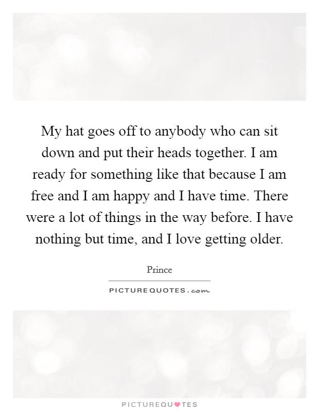 My hat goes off to anybody who can sit down and put their heads together. I am ready for something like that because I am free and I am happy and I have time. There were a lot of things in the way before. I have nothing but time, and I love getting older. Picture Quote #1