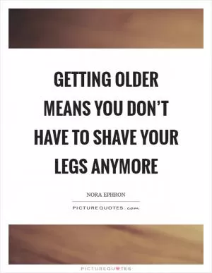 Getting older means you don’t have to shave your legs anymore Picture Quote #1