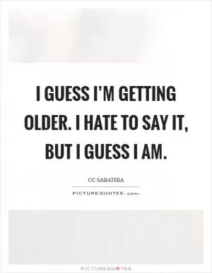 I guess I’m getting older. I hate to say it, but I guess I am Picture Quote #1