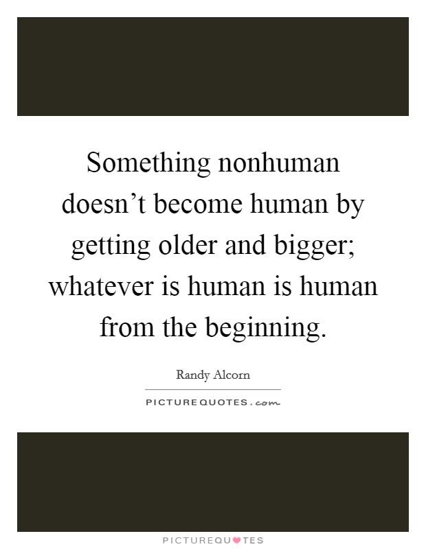 Something nonhuman doesn't become human by getting older and bigger; whatever is human is human from the beginning. Picture Quote #1
