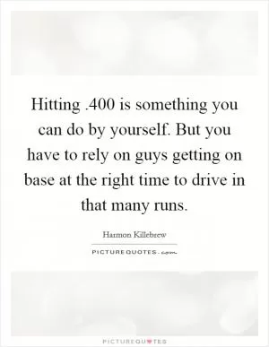 Hitting .400 is something you can do by yourself. But you have to rely on guys getting on base at the right time to drive in that many runs Picture Quote #1