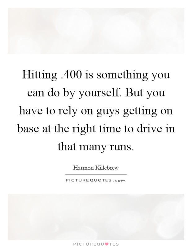 Hitting .400 is something you can do by yourself. But you have to rely on guys getting on base at the right time to drive in that many runs. Picture Quote #1