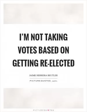 I’m not taking votes based on getting re-elected Picture Quote #1