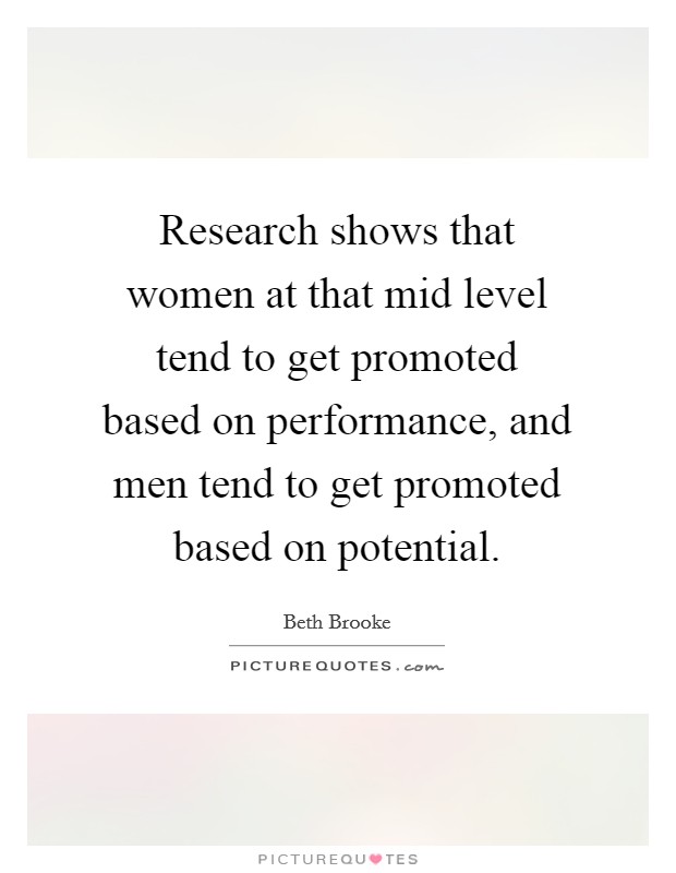 Research shows that women at that mid level tend to get promoted based on performance, and men tend to get promoted based on potential. Picture Quote #1