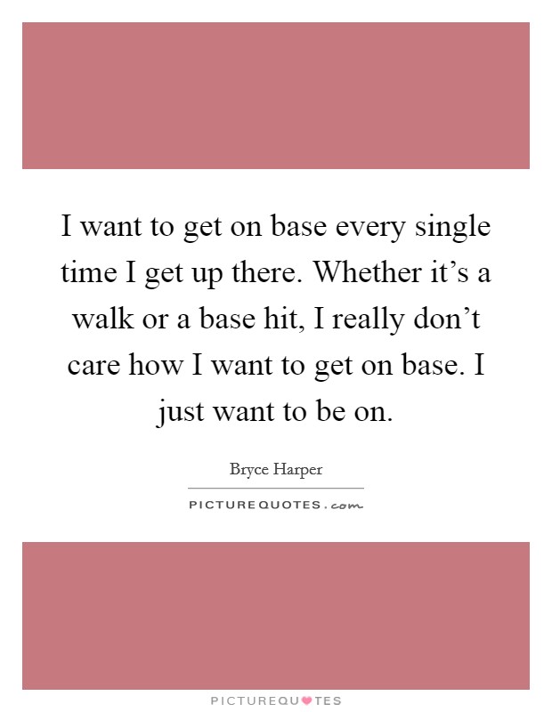 I want to get on base every single time I get up there. Whether it's a walk or a base hit, I really don't care how I want to get on base. I just want to be on. Picture Quote #1