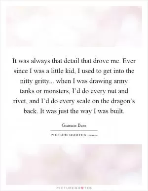 It was always that detail that drove me. Ever since I was a little kid, I used to get into the nitty gritty... when I was drawing army tanks or monsters, I’d do every nut and rivet, and I’d do every scale on the dragon’s back. It was just the way I was built Picture Quote #1