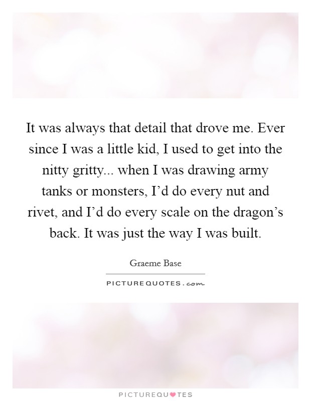 It was always that detail that drove me. Ever since I was a little kid, I used to get into the nitty gritty... when I was drawing army tanks or monsters, I'd do every nut and rivet, and I'd do every scale on the dragon's back. It was just the way I was built. Picture Quote #1