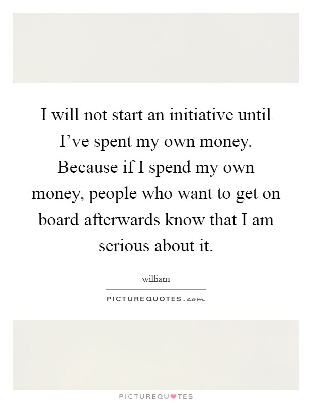 I will not start an initiative until I've spent my own money. Because if I spend my own money, people who want to get on board afterwards know that I am serious about it. Picture Quote #1