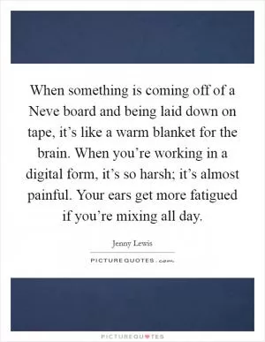 When something is coming off of a Neve board and being laid down on tape, it’s like a warm blanket for the brain. When you’re working in a digital form, it’s so harsh; it’s almost painful. Your ears get more fatigued if you’re mixing all day Picture Quote #1
