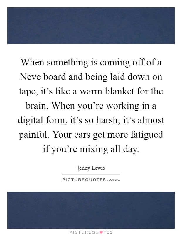 When something is coming off of a Neve board and being laid down on tape, it's like a warm blanket for the brain. When you're working in a digital form, it's so harsh; it's almost painful. Your ears get more fatigued if you're mixing all day. Picture Quote #1