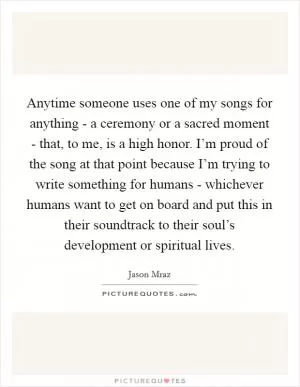 Anytime someone uses one of my songs for anything - a ceremony or a sacred moment - that, to me, is a high honor. I’m proud of the song at that point because I’m trying to write something for humans - whichever humans want to get on board and put this in their soundtrack to their soul’s development or spiritual lives Picture Quote #1