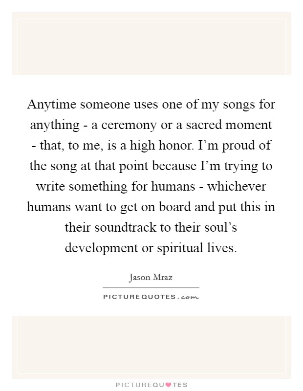 Anytime someone uses one of my songs for anything - a ceremony or a sacred moment - that, to me, is a high honor. I'm proud of the song at that point because I'm trying to write something for humans - whichever humans want to get on board and put this in their soundtrack to their soul's development or spiritual lives. Picture Quote #1