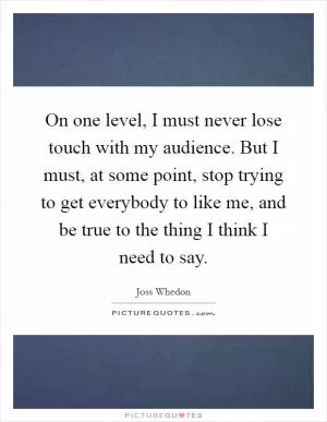 On one level, I must never lose touch with my audience. But I must, at some point, stop trying to get everybody to like me, and be true to the thing I think I need to say Picture Quote #1