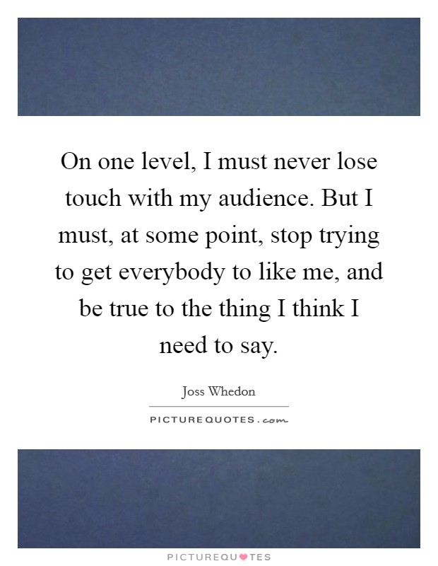 On one level, I must never lose touch with my audience. But I must, at some point, stop trying to get everybody to like me, and be true to the thing I think I need to say. Picture Quote #1