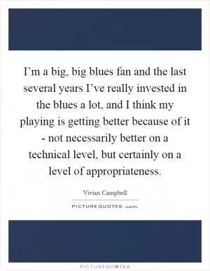 I’m a big, big blues fan and the last several years I’ve really invested in the blues a lot, and I think my playing is getting better because of it - not necessarily better on a technical level, but certainly on a level of appropriateness Picture Quote #1