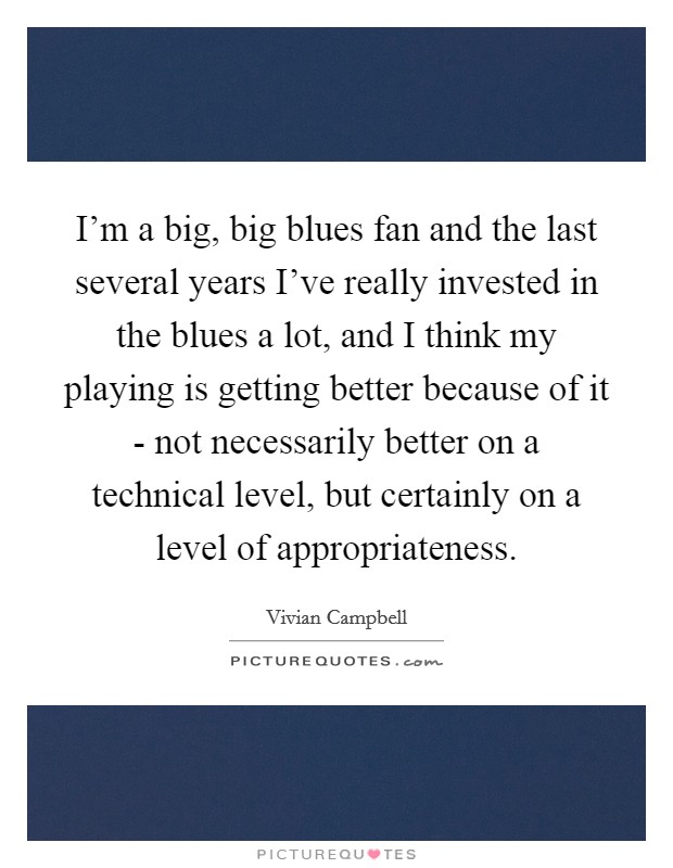I'm a big, big blues fan and the last several years I've really invested in the blues a lot, and I think my playing is getting better because of it - not necessarily better on a technical level, but certainly on a level of appropriateness. Picture Quote #1