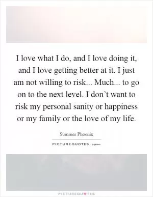I love what I do, and I love doing it, and I love getting better at it. I just am not willing to risk... Much... to go on to the next level. I don’t want to risk my personal sanity or happiness or my family or the love of my life Picture Quote #1