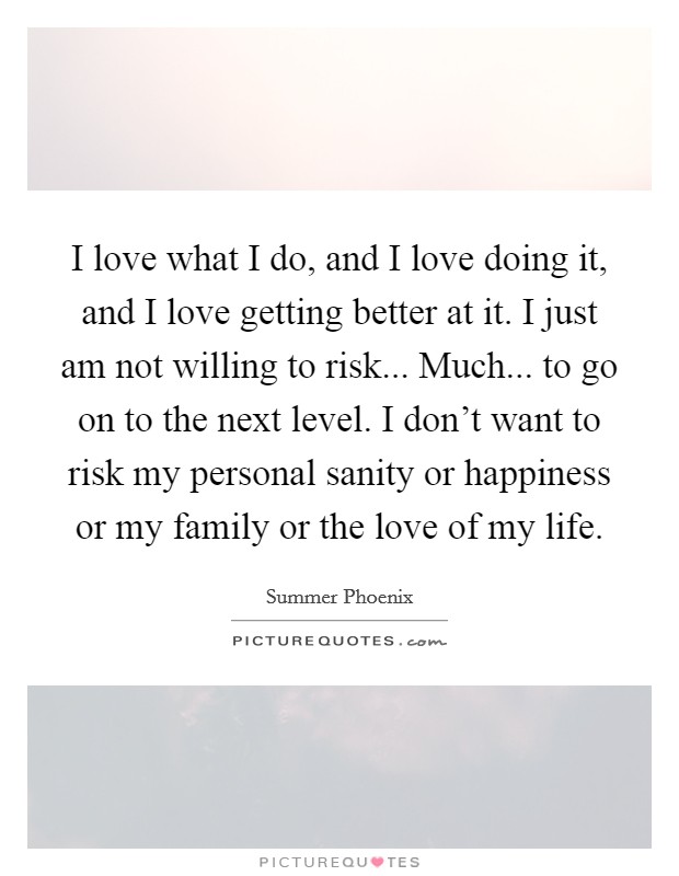 I love what I do, and I love doing it, and I love getting better at it. I just am not willing to risk... Much... to go on to the next level. I don't want to risk my personal sanity or happiness or my family or the love of my life. Picture Quote #1