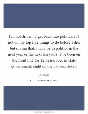 I’m not driven to get back into politics. It’s not on my top five things to do before I die, but saying that, I may be in politics in the next year or the next ten years. I’ve been on the front line for 12 years, four in state government, eight on the national level Picture Quote #1