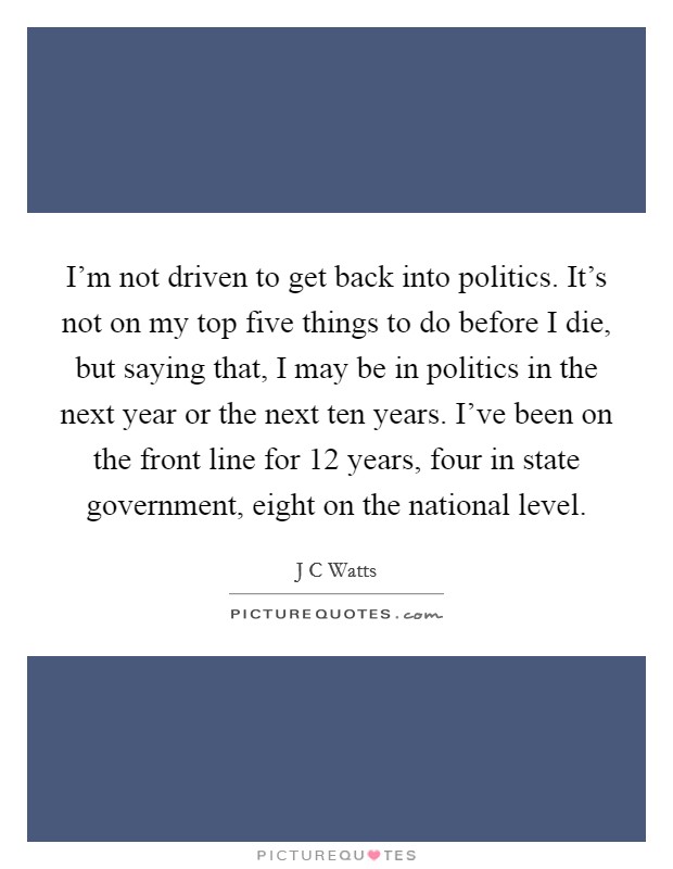 I'm not driven to get back into politics. It's not on my top five things to do before I die, but saying that, I may be in politics in the next year or the next ten years. I've been on the front line for 12 years, four in state government, eight on the national level. Picture Quote #1