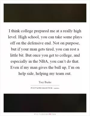 I think college prepared me at a really high level. High school, you can take some plays off on the defensive end. Not on purpose, but if your man gets tired, you can rest a little bit. But once you get to college, and especially in the NBA, you can’t do that. Even if my man gives the ball up, I’m on help side, helping my team out Picture Quote #1