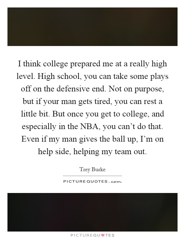 I think college prepared me at a really high level. High school, you can take some plays off on the defensive end. Not on purpose, but if your man gets tired, you can rest a little bit. But once you get to college, and especially in the NBA, you can't do that. Even if my man gives the ball up, I'm on help side, helping my team out. Picture Quote #1